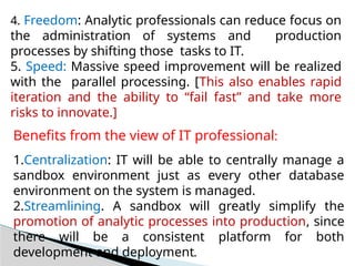 4. Freedom: Analytic professionals can reduce focus on
the administration of systems and production
processes by shifting those tasks to IT.
5. Speed: Massive speed improvement will be realized
with the parallel processing. [This also enables rapid
iteration and the ability to “fail fast” and take more
risks to innovate.]
Benefits from the view of IT professional:
1.Centralization: IT will be able to centrally manage a
sandbox environment just as every other database
environment on the system is managed.
2.Streamlining. A sandbox will greatly simplify the
promotion of analytic processes into production, since
there will be a consistent platform for both
development and deployment.
 