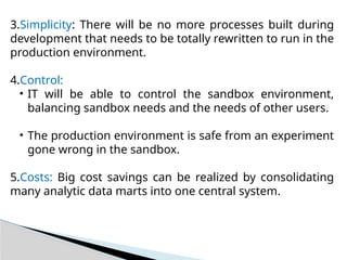 3.Simplicity: There will be no more processes built during
development that needs to be totally rewritten to run in the
production environment.
4.Control:
• IT will be able to control the sandbox environment,
balancing sandbox needs and the needs of other users.
• The production environment is safe from an experiment
gone wrong in the sandbox.
5.Costs: Big cost savings can be realized by consolidating
many analytic data marts into one central system.
 