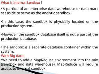 What is Internal Sandbox ?
• A portion of an enterprise data warehouse or data mart
set aside to serve as the analytic sandbox.
•In this case, the sandbox is physically located on the
production system.
•However, the sandbox database itself is not a part of the
production database.
•The sandbox is a separate database container within the
system.
With Big data:
•We need to add a MapReduce environment into the mix
(sandbox and data warehouse). MapReduce will require
access to internal sandbox.
 
