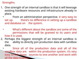 Strengths:
1. One strength of an internal sandbox is that it will leverage
existing hardware resources and infrastructure already in
place.
• From an administration perspective, it very easy to
set up. there’s no difference in setting up a sandbox
and database on the system.
• What’s different about the sandbox are some of the
permissions that will be granted to its users and
how it is used.
2. Perhaps the biggest strength of an internal sandbox is
the ability to directly join production data with sandbox
data.
• Since all of the production data and all of the
sandbox data are within the production system, it’s very
easy to link those sources to one another and work with
all the data together.
 
