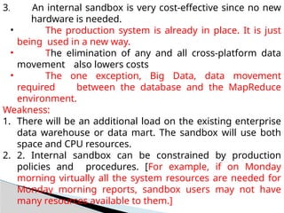 3. An internal sandbox is very cost-effective since no new
hardware is needed.
• The production system is already in place. It is just
being used in a new way.
• The elimination of any and all cross-platform data
movement also lowers costs
• The one exception, Big Data, data movement
required between the database and the MapReduce
environment.
Weakness:
1. There will be an additional load on the existing enterprise
data warehouse or data mart. The sandbox will use both
space and CPU resources.
2. 2. Internal sandbox can be constrained by production
policies and procedures. [For example, if on Monday
morning virtually all the system resources are needed for
Monday morning reports, sandbox users may not have
many resources available to them.]
 