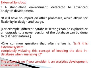 External Sandbox
• A stand-alone environment, dedicated to advanced
analytics development.
•It will have no impact on other processes, which allows for
flexibility in design and usage.
[For example, different database settings can be explored or
an upgrade to a newer version of the database can be done
to test new features.]
•One common question that often arises is “Isn’t this
external system
completely violating this concept of keeping the data in-
database when analyzing it?”
The answer is no if you consider it: an analytics development
environment.
 