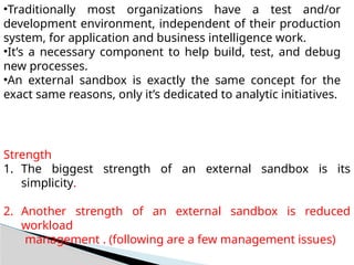 •Traditionally most organizations have a test and/or
development environment, independent of their production
system, for application and business intelligence work.
•It’s a necessary component to help build, test, and debug
new processes.
•An external sandbox is exactly the same concept for the
exact same reasons, only it’s dedicated to analytic initiatives.
Strength
1. The biggest strength of an external sandbox is its
simplicity.
2. Another strength of an external sandbox is reduced
workload
management . (following are a few management issues)
 