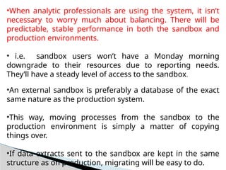 •When analytic professionals are using the system, it isn’t
necessary to worry much about balancing. There will be
predictable, stable performance in both the sandbox and
production environments.
• i.e. sandbox users won’t have a Monday morning
downgrade to their resources due to reporting needs.
They’ll have a steady level of access to the sandbox.
•An external sandbox is preferably a database of the exact
same nature as the production system.
•This way, moving processes from the sandbox to the
production environment is simply a matter of copying
things over.
•If data extracts sent to the sandbox are kept in the same
structure as on production, migrating will be easy to do.
 