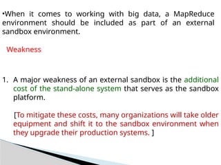 •When it comes to working with big data, a MapReduce
environment should be included as part of an external
sandbox environment.
Weakness
1. A major weakness of an external sandbox is the additional
cost of the stand-alone system that serves as the sandbox
platform.
[To mitigate these costs, many organizations will take older
equipment and shift it to the sandbox environment when
they upgrade their production systems. ]
 