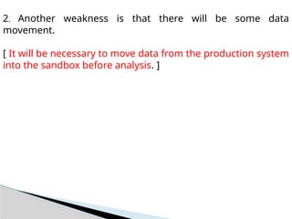 2. Another weakness is that there will be some data
movement.
[ It will be necessary to move data from the production system
into the sandbox before analysis. ]
 