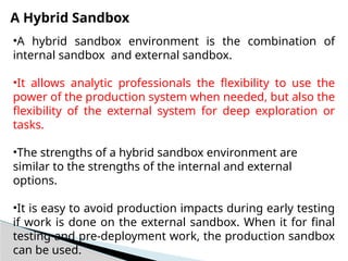 A Hybrid Sandbox
•A hybrid sandbox environment is the combination of
internal sandbox and external sandbox.
•It allows analytic professionals the flexibility to use the
power of the production system when needed, but also the
flexibility of the external system for deep exploration or
tasks.
•The strengths of a hybrid sandbox environment are
similar to the strengths of the internal and external
options.
•It is easy to avoid production impacts during early testing
if work is done on the external sandbox. When it for final
testing and pre-deployment work, the production sandbox
can be used.
 