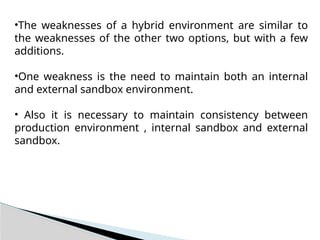 •The weaknesses of a hybrid environment are similar to
the weaknesses of the other two options, but with a few
additions.
•One weakness is the need to maintain both an internal
and external sandbox environment.
• Also it is necessary to maintain consistency between
production environment , internal sandbox and external
sandbox.
 