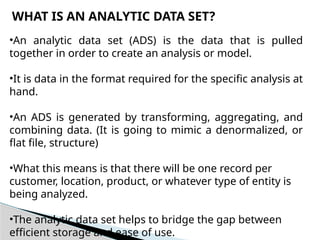 WHAT IS AN ANALYTIC DATA SET?
•An analytic data set (ADS) is the data that is pulled
together in order to create an analysis or model.
•It is data in the format required for the specific analysis at
hand.
•An ADS is generated by transforming, aggregating, and
combining data. (It is going to mimic a denormalized, or
flat file, structure)
•What this means is that there will be one record per
customer, location, product, or whatever type of entity is
being analyzed.
•The analytic data set helps to bridge the gap between
efficient storage and ease of use.
 