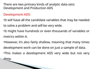 There are two primary kinds of analytic data sets:
Development and Production ADS
Development ADS:
•It will have all the candidate variables that may be needed
to solve a problem and will be very wide.
•It might have hundreds or even thousands of variables or
metrics within it.
•However, it’s also fairly shallow, meaning that many times
development work can be done on just a sample of data.
•This makes a development ADS very wide but not very
deep.
 