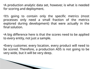 •A production analytic data set, however, is what is needed
for scoring and deployment.
•It’s going to contain only the specific metrics (most
processes only need a small fraction of the metrics
explored during development) that were actually in the
final solution.
•A big difference here is that the scores need to be applied
to every entity, not just a sample.
•Every customer, every location, every product will need to
be scored. Therefore, a production ADS is not going to be
very wide, but it will be very deep.
 