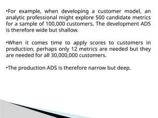 •For example, when developing a customer model, an
analytic professional might explore 500 candidate metrics
for a sample of 100,000 customers. The development ADS
is therefore wide but shallow.
•When it comes time to apply scores to customers in
production, perhaps only 12 metrics are needed but they
are needed for all 30,000,000 customers.
•The production ADS is therefore narrow but deep.
 