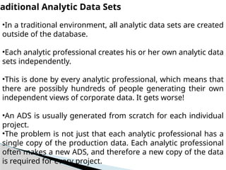 raditional Analytic Data Sets
•In a traditional environment, all analytic data sets are created
outside of the database.
•Each analytic professional creates his or her own analytic data
sets independently.
•This is done by every analytic professional, which means that
there are possibly hundreds of people generating their own
independent views of corporate data. It gets worse!
•An ADS is usually generated from scratch for each individual
project.
•The problem is not just that each analytic professional has a
single copy of the production data. Each analytic professional
often makes a new ADS, and therefore a new copy of the data
is required for every project.
 
