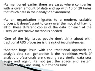 •As mentioned earlier, there are cases where companies
with a given amount of data end up with 10 or 20 times
that much data in their analytic environment.
•As an organization migrates to a modern, scalable
process, it doesn’t want to carry over the model of having
all of these different copies of the data for each of the
users. An alternative method is needed.
•One of the big issues people don’t think about with
traditional ADS processes is the risk of inconsistencies.
•Another huge issue with the traditional approach to
analytic data set generation is the repetitious work. If
analytic professionals are creating very similar data sets
again and again, it’s not just the space and system
resources they are using, but it’s their time.
 