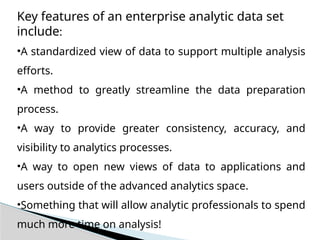 Key features of an enterprise analytic data set
include:
•A standardized view of data to support multiple analysis
efforts.
•A method to greatly streamline the data preparation
process.
•A way to provide greater consistency, accuracy, and
visibility to analytics processes.
•A way to open new views of data to applications and
users outside of the advanced analytics space.
•Something that will allow analytic professionals to spend
much more time on analysis!
 
