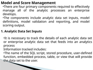 Model and Score Management
•There are four primary components required to effectively
manage all of the analytic processes an enterprise
develops.
•The components include analytic data set inputs, model
definitions, model validation and reporting, and model
scoring output.
1. Analytic Data Set Inputs
•It is necessary to track the details of each analytic data set
or enterprise analytic data set that feeds into an analytics
process
Information tracked includes:
•The name of the SQL script, stored procedure, user-defined
function, embedded process, table, or view that will provide
the data set to the user.
 