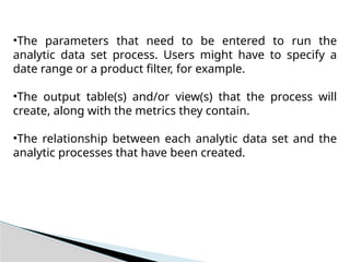 •The parameters that need to be entered to run the
analytic data set process. Users might have to specify a
date range or a product filter, for example.
•The output table(s) and/or view(s) that the process will
create, along with the metrics they contain.
•The relationship between each analytic data set and the
analytic processes that have been created.
 