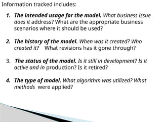 Information tracked includes:
1. The intended usage for the model. What business issue
does it address? What are the appropriate business
scenarios where it should be used?
2. The history of the model. When was it created? Who
created it? What revisions has it gone through?
3. The status of the model. Is it still in development? Is it
active and in production? Is it retired?
4. The type of model. What algorithm was utilized? What
methods were applied?
 