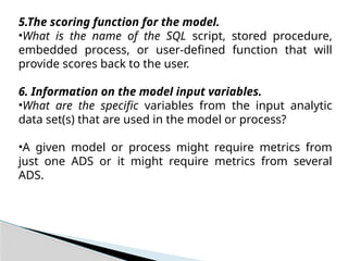 5.The scoring function for the model.
•What is the name of the SQL script, stored procedure,
embedded process, or user-defined function that will
provide scores back to the user.
6. Information on the model input variables.
•What are the specific variables from the input analytic
data set(s) that are used in the model or process?
•A given model or process might require metrics from
just one ADS or it might require metrics from several
ADS.
 