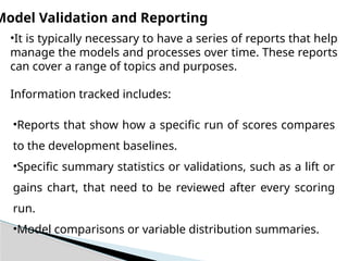 Model Validation and Reporting
•It is typically necessary to have a series of reports that help
manage the models and processes over time. These reports
can cover a range of topics and purposes.
Information tracked includes:
•Reports that show how a specific run of scores compares
to the development baselines.
•Specific summary statistics or validations, such as a lift or
gains chart, that need to be reviewed after every scoring
run.
•Model comparisons or variable distribution summaries.
 