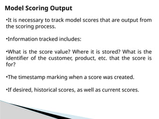 Model Scoring Output
•It is necessary to track model scores that are output from
the scoring process.
•Information tracked includes:
•What is the score value? Where it is stored? What is the
identifier of the customer, product, etc. that the score is
for?
•The timestamp marking when a score was created.
•If desired, historical scores, as well as current scores.
 