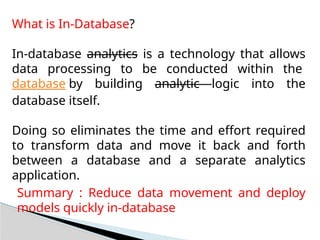 What is In-Database?
In-database analytics is a technology that allows
data processing to be conducted within the
database by building analytic logic into the
database itself.
Doing so eliminates the time and effort required
to transform data and move it back and forth
between a database and a separate analytics
application.
Summary : Reduce data movement and deploy
models quickly in-database
 