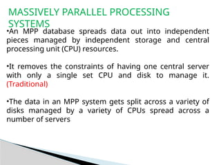 MASSIVELY PARALLEL PROCESSING
SYSTEMS
•An MPP database spreads data out into independent
pieces managed by independent storage and central
processing unit (CPU) resources.
•It removes the constraints of having one central server
with only a single set CPU and disk to manage it.
(Traditional)
•The data in an MPP system gets split across a variety of
disks managed by a variety of CPUs spread across a
number of servers
 