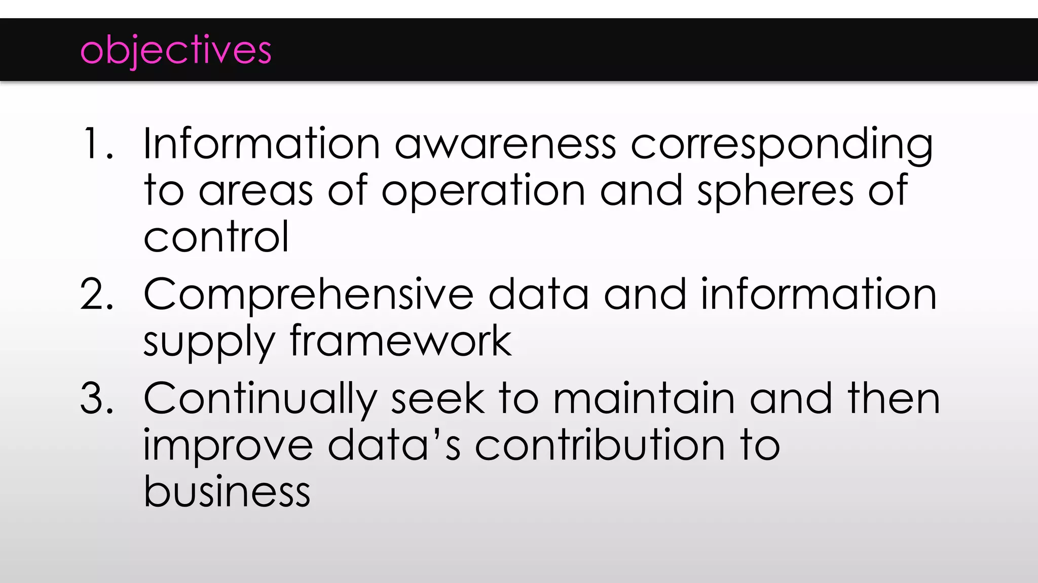 objectives
1. Information awareness corresponding
to areas of operation and spheres of
control
2. Comprehensive data and information
supply framework
3. Continually seek to maintain and then
improve data’s contribution to
business
 