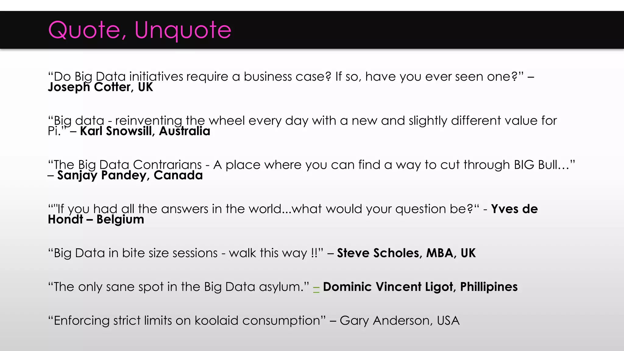 Quote, Unquote
“Do Big Data initiatives require a business case? If so, have you ever seen one?” –
Joseph Cotter, UK
“Big data - reinventing the wheel every day with a new and slightly different value for
Pi.” – Karl Snowsill, Australia
“The Big Data Contrarians - A place where you can find a way to cut through BIG Bull…”
– Sanjay Pandey, Canada
“"If you had all the answers in the world...what would your question be?“ - Yves de
Hondt – Belgium
“Big Data in bite size sessions - walk this way !!” – Steve Scholes, MBA, UK
“The only sane spot in the Big Data asylum.” – Dominic Vincent Ligot, Phillipines
“Enforcing strict limits on koolaid consumption” – Gary Anderson, USA
 