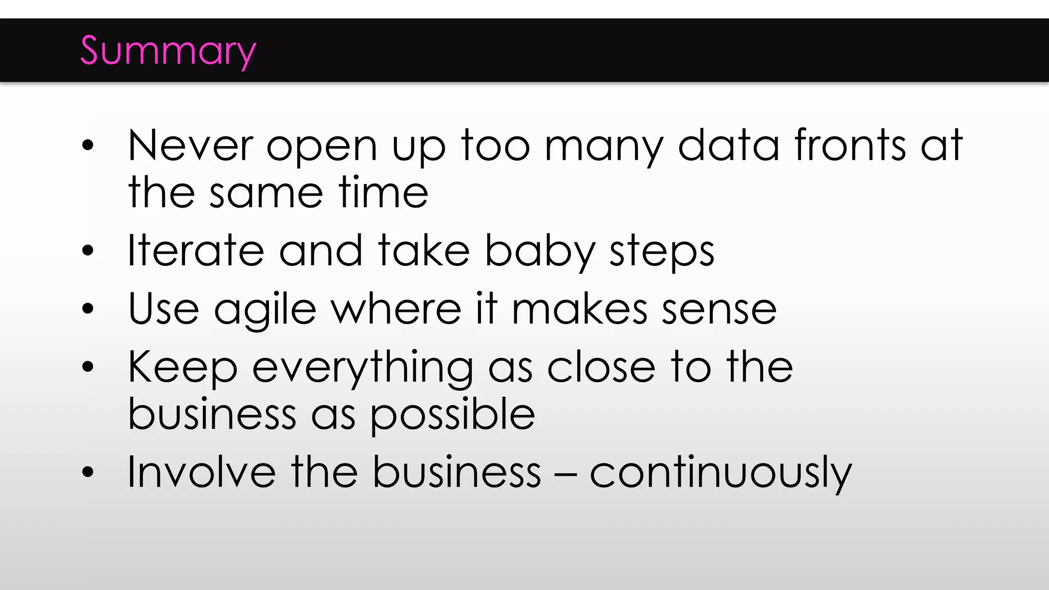 Summary
• Never open up too many data fronts at
the same time
• Iterate and take baby steps
• Use agile where it makes sense
• Keep everything as close to the
business as possible
• Involve the business – continuously
 