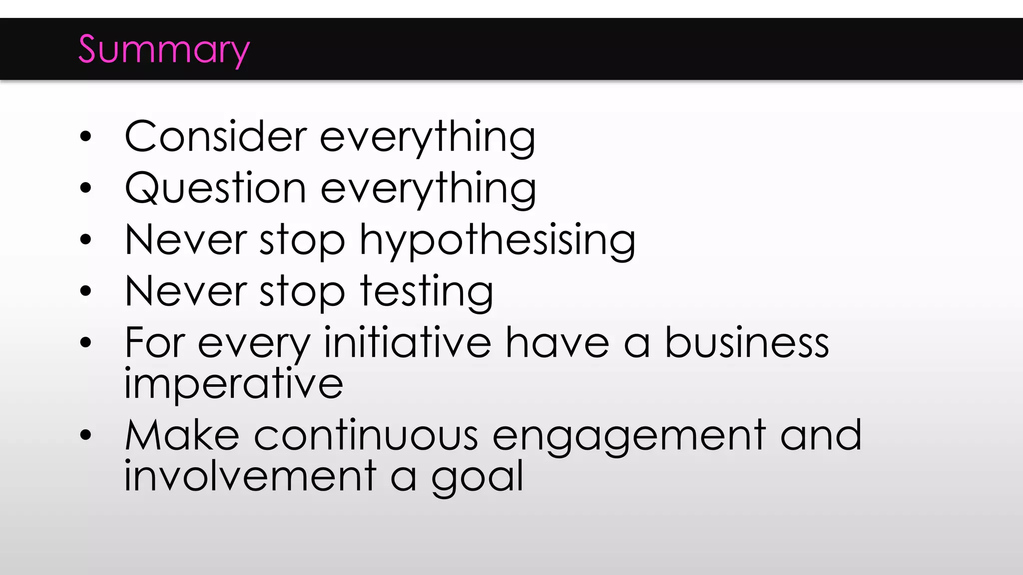 Summary
• Consider everything
• Question everything
• Never stop hypothesising
• Never stop testing
• For every initiative have a business
imperative
• Make continuous engagement and
involvement a goal
 