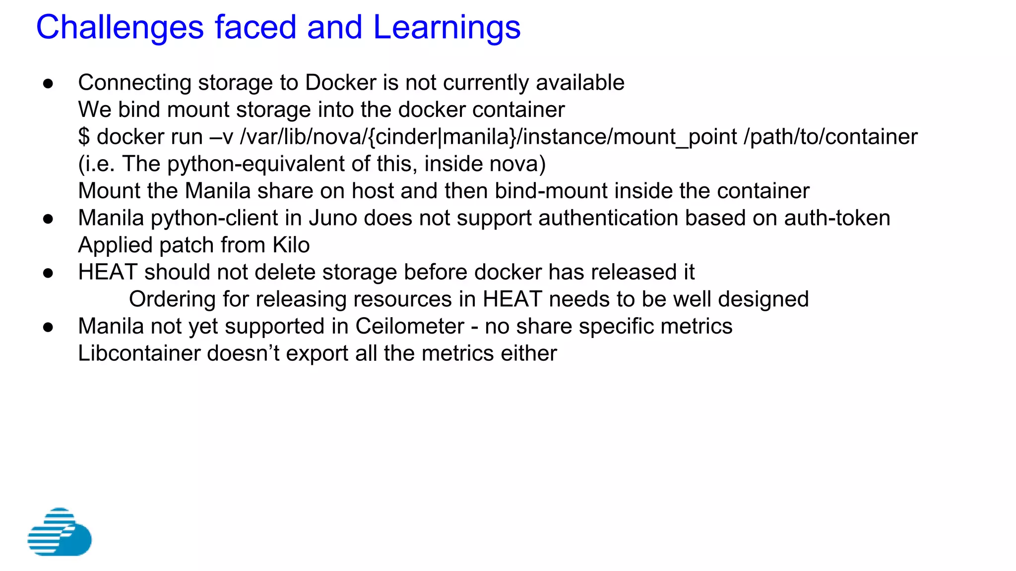 Challenges faced and Learnings
● Connecting storage to Docker is not currently available
We bind mount storage into the docker container
$ docker run –v /var/lib/nova/{cinder|manila}/instance/mount_point /path/to/container
(i.e. The python-equivalent of this, inside nova)
Mount the Manila share on host and then bind-mount inside the container
● Manila python-client in Juno does not support authentication based on auth-token
Applied patch from Kilo
● HEAT should not delete storage before docker has released it
Ordering for releasing resources in HEAT needs to be well designed
● Manila not yet supported in Ceilometer - no share specific metrics
Libcontainer doesn’t export all the metrics either
 