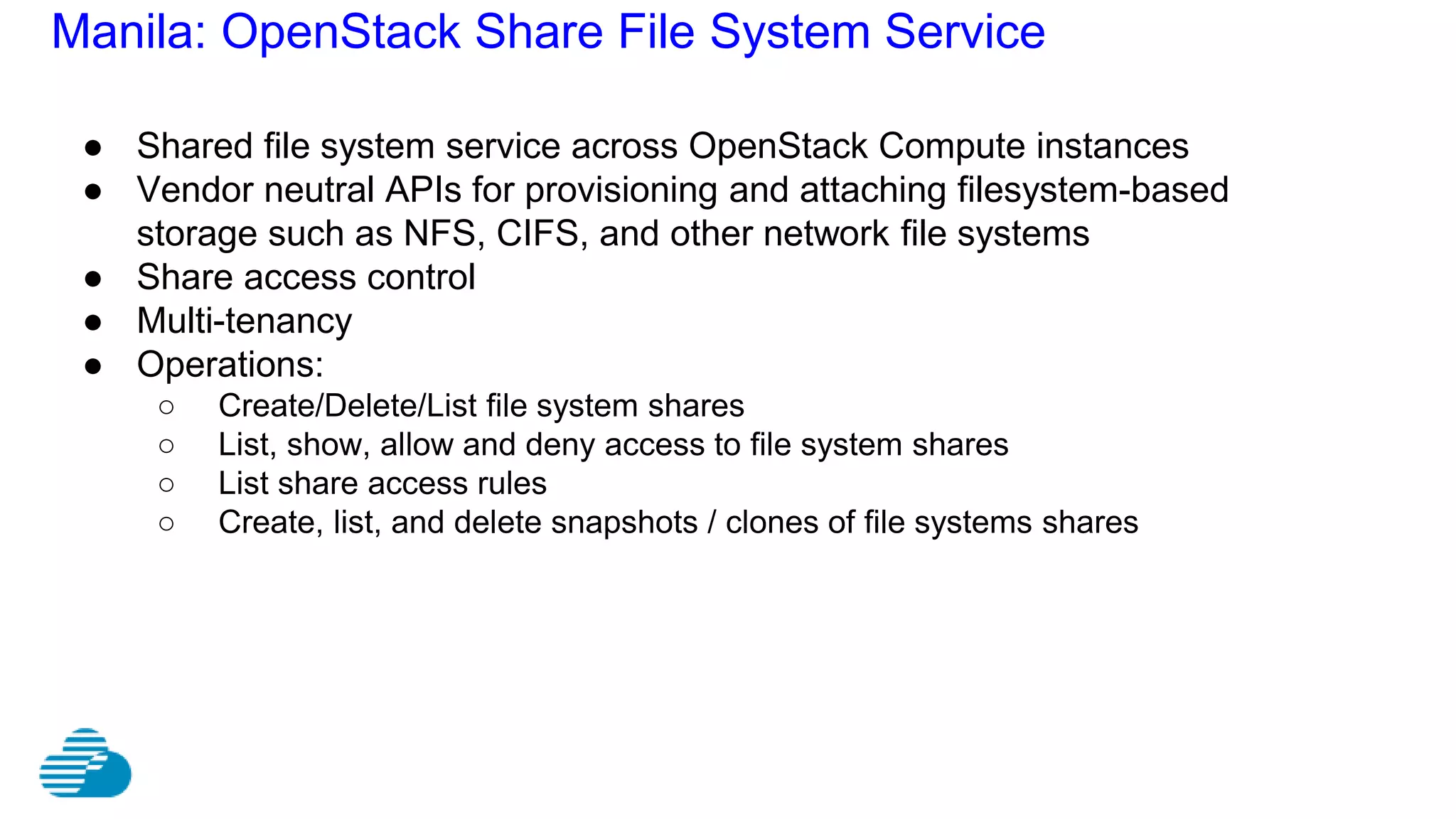 Manila: OpenStack Share File System Service
● Shared file system service across OpenStack Compute instances
● Vendor neutral APIs for provisioning and attaching filesystem-based
storage such as NFS, CIFS, and other network file systems
● Share access control
● Multi-tenancy
● Operations:
○ Create/Delete/List file system shares
○ List, show, allow and deny access to file system shares
○ List share access rules
○ Create, list, and delete snapshots / clones of file systems shares
 