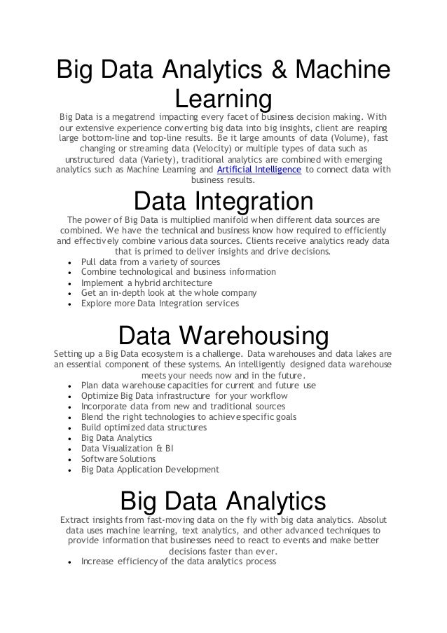 Big Data Analytics & Machine
Learning
Big Data is a megatrend impacting every facet of business decision making. With
our extensive experience converting big data into big insights, client are reaping
large bottom-line and top-line results. Be it large amounts of data (Volume), fast
changing or streaming data (Velocity) or multiple types of data such as
unstructured data (Variety), traditional analytics are combined with emerging
analytics such as Machine Learning and Artificial Intelligence to connect data with
business results.
Data Integration
The power of Big Data is multiplied manifold when different data sources are
combined. We have the technical and business know how required to efficiently
and effectively combine various data sources. Clients receive analytics ready data
that is primed to deliver insights and drive decisions.
 Pull data from a variety of sources
 Combine technological and business information
 Implement a hybrid architecture
 Get an in-depth look at the whole company
 Explore more Data Integration services
Data Warehousing
Setting up a Big Data ecosystem is a challenge. Data warehouses and data lakes are
an essential component of these systems. An intelligently designed data warehouse
meets your needs now and in the future.
 Plan data warehouse capacities for current and future use
 Optimize Big Data infrastructure for your workflow
 Incorporate data from new and traditional sources
 Blend the right technologies to achieve specific goals
 Build optimized data structures
 Big Data Analytics
 Data Visualization & BI
 Software Solutions
 Big Data Application Development
Big Data Analytics
Extract insights from fast-moving data on the fly with big data analytics. Absolut
data uses machine learning, text analytics, and other advanced techniques to
provide information that businesses need to react to events and make better
decisions faster than ever.
 Increase efficiency of the data analytics process
 
