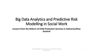 Big Data Analytics and Predictive Risk
Modelling in Social Work
Lessons from the Reform of Child Protection Services in Aotearoa/New
Zealand
Dr Philip Gillingham, Senior Lecturer in Social Work, University
of Queensland
1
 