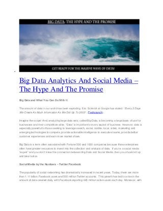 
Big Data Analytics And Social Media –
The Hype And The Promise
Big Data and What You Can Do With It
The amount of data in our world has been exploding. Eric Schmidt at Google has stated: “Every 2 Days
We Create As Much Information As We Did Up To 2003“. (Techcrunch).
Imagine the scope! And, analyzing large data sets, called Big Data, is becoming a large basis of use for
businesses and their competitors alike. “Data” is important to every aspect of business. However, data is
especially powerful to those seeking to leverage search, social, mobile, local, video, marketing and
emerging technologies to compete, provide actionable intelligence to executive teams, provide better
customer experiences and earn more market share.
Big Data is a term often associated with Fortune 500 and 1000 companies because these enterprises
often have greater resources to invest into the collection and analysis of data. If you’re a social media
“expert” and you don’t know the connection between Big Data and Social Media, then you should sit up
and take notice.
Social Media by the Numbers – Twitter/Facebook
The popularity of social networking has dramatically increased in recent years. Today, there are more
than 1.11 billion Facebook users and 500 million Twitter accounts. This growth has led to a rise in the
amount of data created daily, with Facebook reporting 665 million active users each day. Moreover, with
 