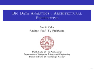 Big Data Analytics : Architectural 
Perspective 
Sumit Kalra 
Advisor: Prof. TV Prabhakar 
Ph.D. State of The Art Seminar 
Department of Computer Science and Engineering 
Indian Institute of Technology, Kanpur 
1 / 72 
 