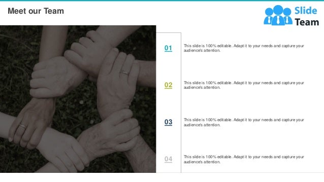 cc
Meet our Team
20
This slide is 100% editable. Adapt it to your needs and capture your
audience's attention.
01
This slide is 100% editable. Adapt it to your needs and capture your
audience's attention.
02
This slide is 100% editable. Adapt it to your needs and capture your
audience's attention.
03
This slide is 100% editable. Adapt it to your needs and capture your
audience's attention.
04
 