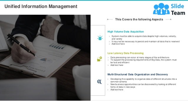 Unified Information Management
7
This Covers the following Aspects
› System must be able to acquire data despite high volumes, velocity,
and variety
› It may not be necessary to persist and maintain all data that is received
› Add text here
High Volume Data Acquisition
› Data processing can occur at many stages of the architecture.
› To support the processing requirements of Big Data, the system must
be fast and efficient
› Add text here
Low Latency Data Processing
› Developing the capability to organize data of different structures into a
common schema
› New business opportunities can be discovered by looking at different
forms of data in new ways
› Add text here
Multi-Structured Data Organization and Discovery
 