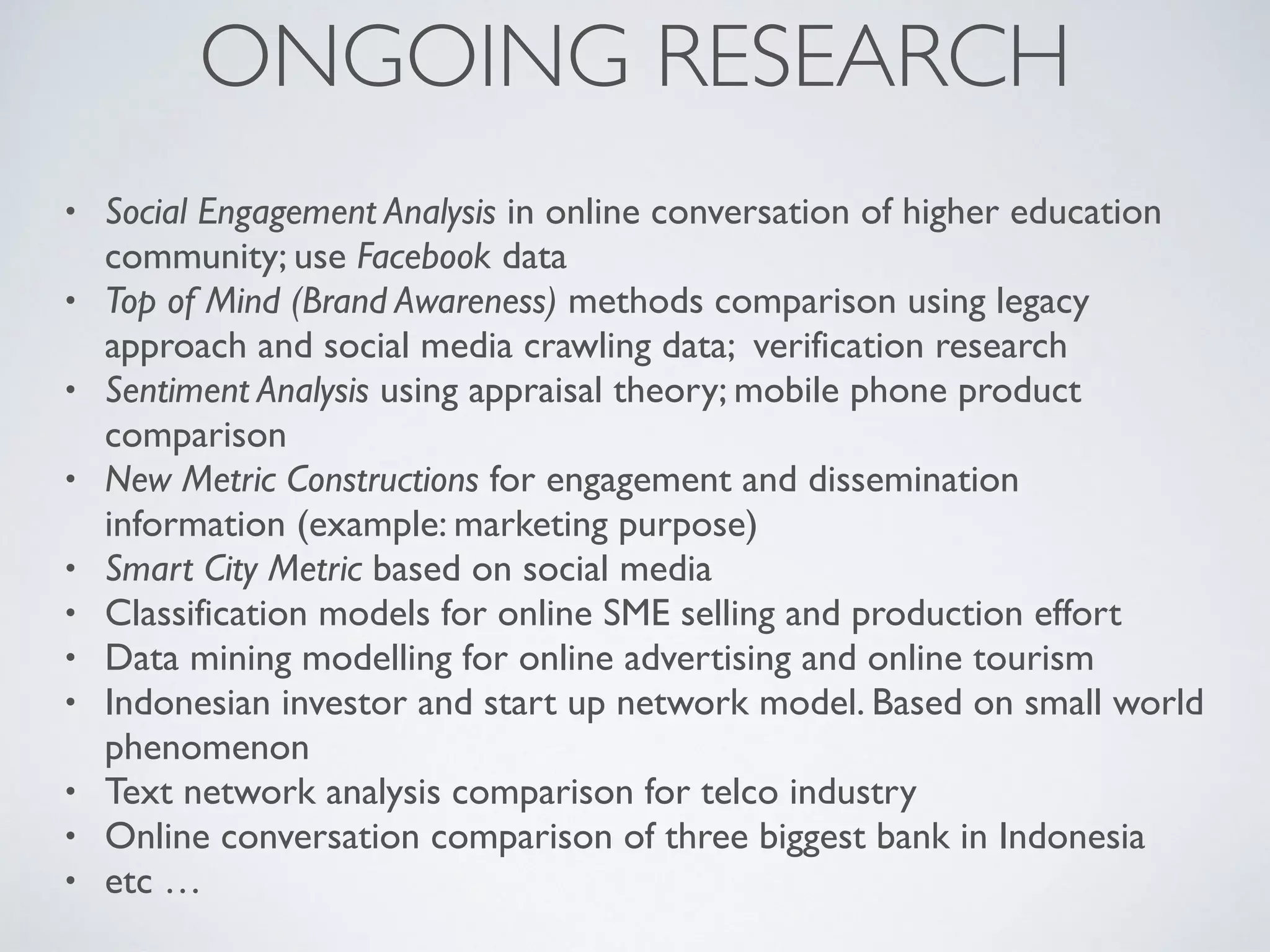 ONGOING RESEARCH
• Social Engagement Analysis in online conversation of higher education
community; use Facebook data
• Top of Mind (Brand Awareness) methods comparison using legacy
approach and social media crawling data; verification research
• Sentiment Analysis using appraisal theory; mobile phone product
comparison
• New Metric Constructions for engagement and dissemination
information (example: marketing purpose)
• Smart City Metric based on social media
• Classification models for online SME selling and production effort
• Data mining modelling for online advertising and online tourism
• Indonesian investor and start up network model. Based on small world
phenomenon
• Text network analysis comparison for telco industry
• Online conversation comparison of three biggest bank in Indonesia
• etc …
 