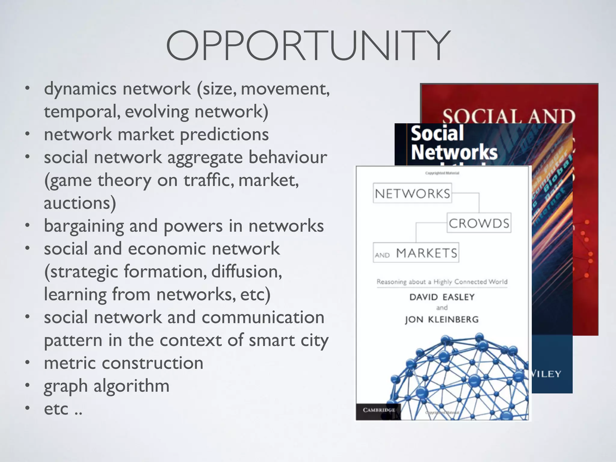 OPPORTUNITY
• dynamics network (size, movement,
temporal, evolving network)
• network market predictions
• social network aggregate behaviour
(game theory on trafﬁc, market,
auctions)
• bargaining and powers in networks
• social and economic network
(strategic formation, diffusion,
learning from networks, etc)
• social network and communication
pattern in the context of smart city
• metric construction
• graph algorithm
• etc ..
 
