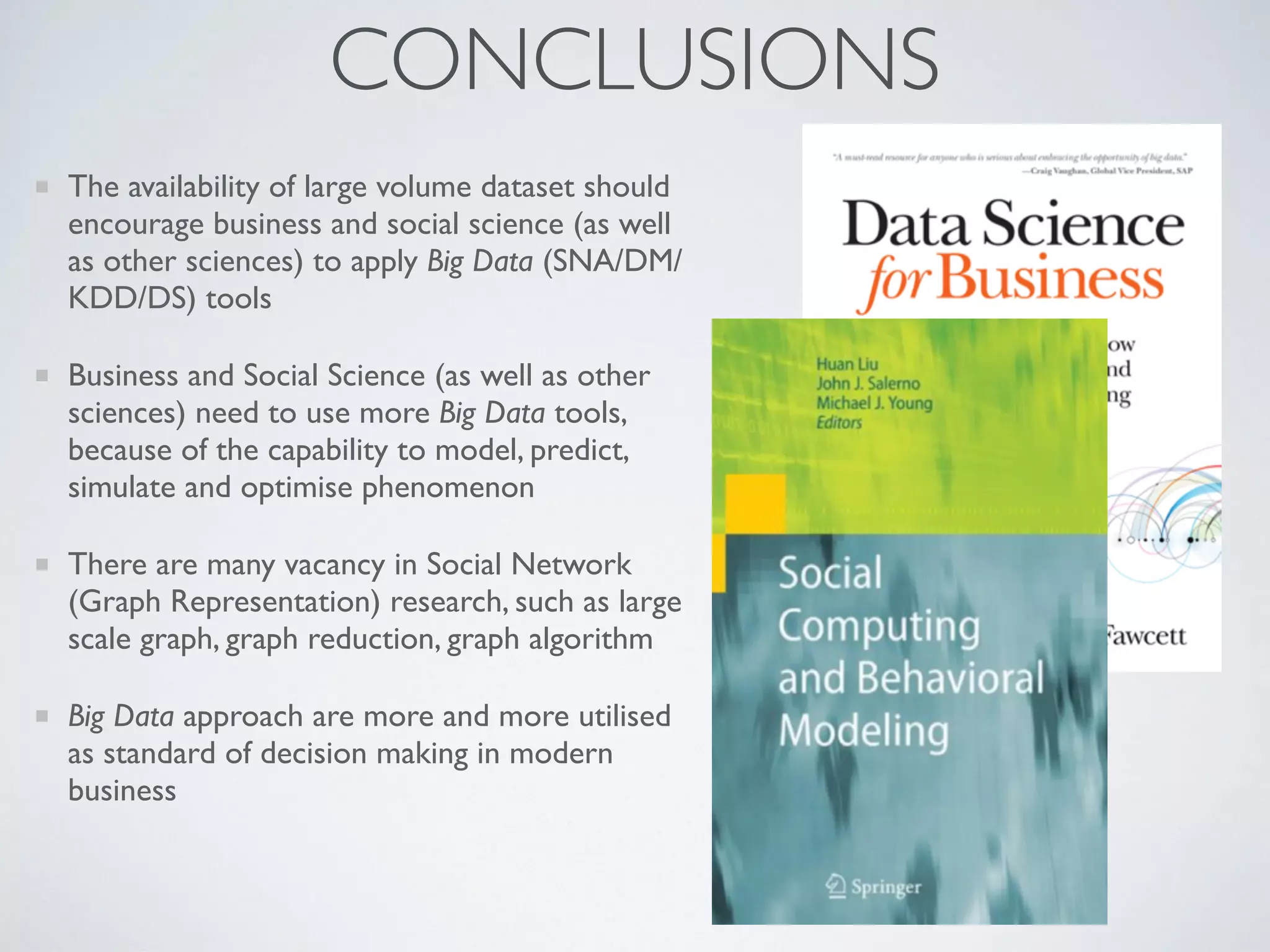 CONCLUSIONS
The availability of large volume dataset should
encourage business and social science (as well
as other sciences) to apply Big Data (SNA/DM/
KDD/DS) tools
Business and Social Science (as well as other
sciences) need to use more Big Data tools,
because of the capability to model, predict,
simulate and optimise phenomenon
There are many vacancy in Social Network
(Graph Representation) research, such as large
scale graph, graph reduction, graph algorithm
Big Data approach are more and more utilised
as standard of decision making in modern
business
 