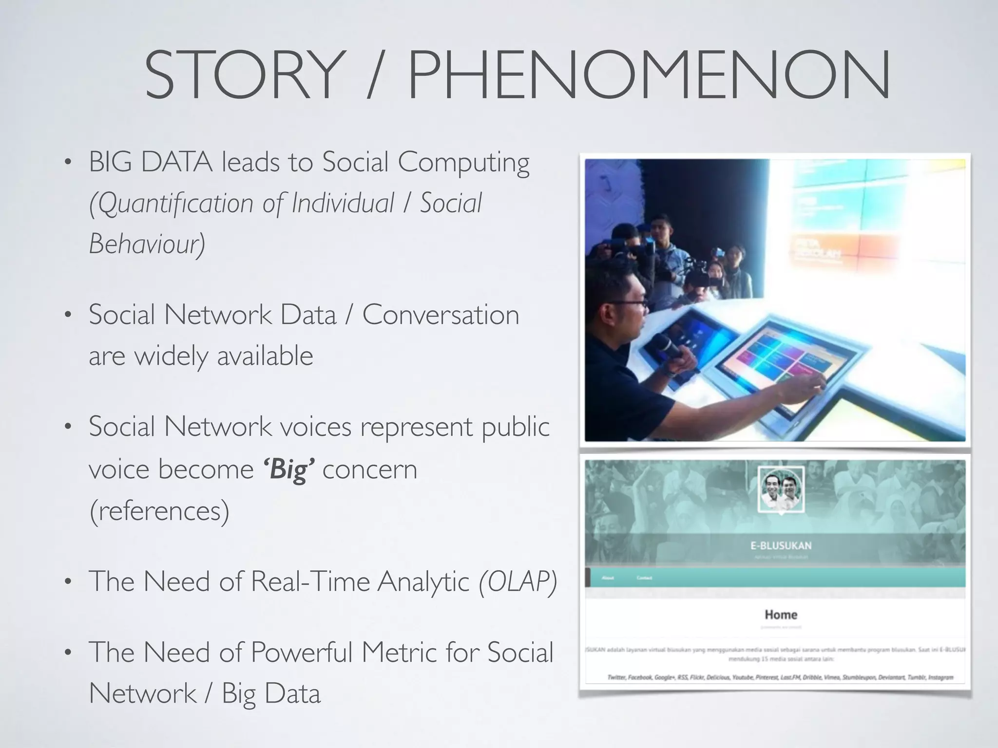 STORY / PHENOMENON
• BIG DATA leads to Social Computing
(Quantiﬁcation of Individual / Social
Behaviour)
• Social Network Data / Conversation
are widely available
• Social Network voices represent public
voice become ‘Big’ concern
(references)
• The Need of Real-Time Analytic (OLAP)
• The Need of Powerful Metric for Social
Network / Big Data
 