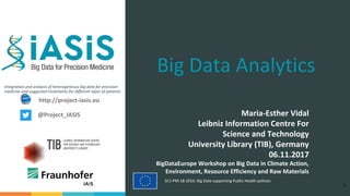 Integration and analysis of heterogeneous big data for precision
medicine and suggested treatments for different types of patients.
SC1-PM-18-2016: Big Data supporting Public Health policies
Big Data Analytics
Maria-Esther Vidal
Leibniz Information Centre For
Science and Technology
University Library (TIB), Germany
06.11.2017
BigDataEurope Workshop on Big Data in Climate Action,
Environment, Resource Efficiency and Raw Materials
1
http://project-iasis.eu
@Project_IASIS
 