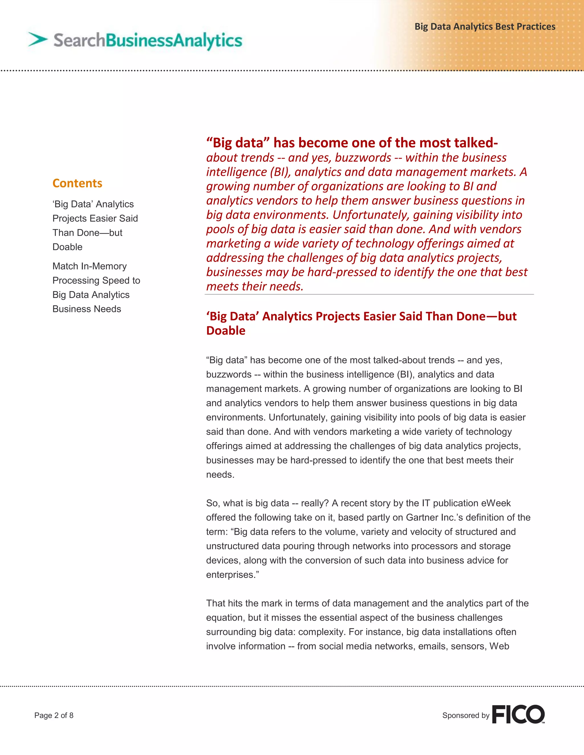 Page 2 of 8 Sponsored by
Big Data Analytics Best Practices
Contents
„Big Data‟ Analytics
Projects Easier Said
Than Done—but
Doable
Match In-Memory
Processing Speed to
Big Data Analytics
Business Needs
“Big data” has become one of the most talked-
about trends -- and yes, buzzwords -- within the business
intelligence (BI), analytics and data management markets. A
growing number of organizations are looking to BI and
analytics vendors to help them answer business questions in
big data environments. Unfortunately, gaining visibility into
pools of big data is easier said than done. And with vendors
marketing a wide variety of technology offerings aimed at
addressing the challenges of big data analytics projects,
businesses may be hard-pressed to identify the one that best
meets their needs.
‘Big Data’ Analytics Projects Easier Said Than Done—but
Doable
“Big data” has become one of the most talked-about trends -- and yes,
buzzwords -- within the business intelligence (BI), analytics and data
management markets. A growing number of organizations are looking to BI
and analytics vendors to help them answer business questions in big data
environments. Unfortunately, gaining visibility into pools of big data is easier
said than done. And with vendors marketing a wide variety of technology
offerings aimed at addressing the challenges of big data analytics projects,
businesses may be hard-pressed to identify the one that best meets their
needs.
So, what is big data -- really? A recent story by the IT publication eWeek
offered the following take on it, based partly on Gartner Inc.‟s definition of the
term: “Big data refers to the volume, variety and velocity of structured and
unstructured data pouring through networks into processors and storage
devices, along with the conversion of such data into business advice for
enterprises.”
That hits the mark in terms of data management and the analytics part of the
equation, but it misses the essential aspect of the business challenges
surrounding big data: complexity. For instance, big data installations often
involve information -- from social media networks, emails, sensors, Web
 