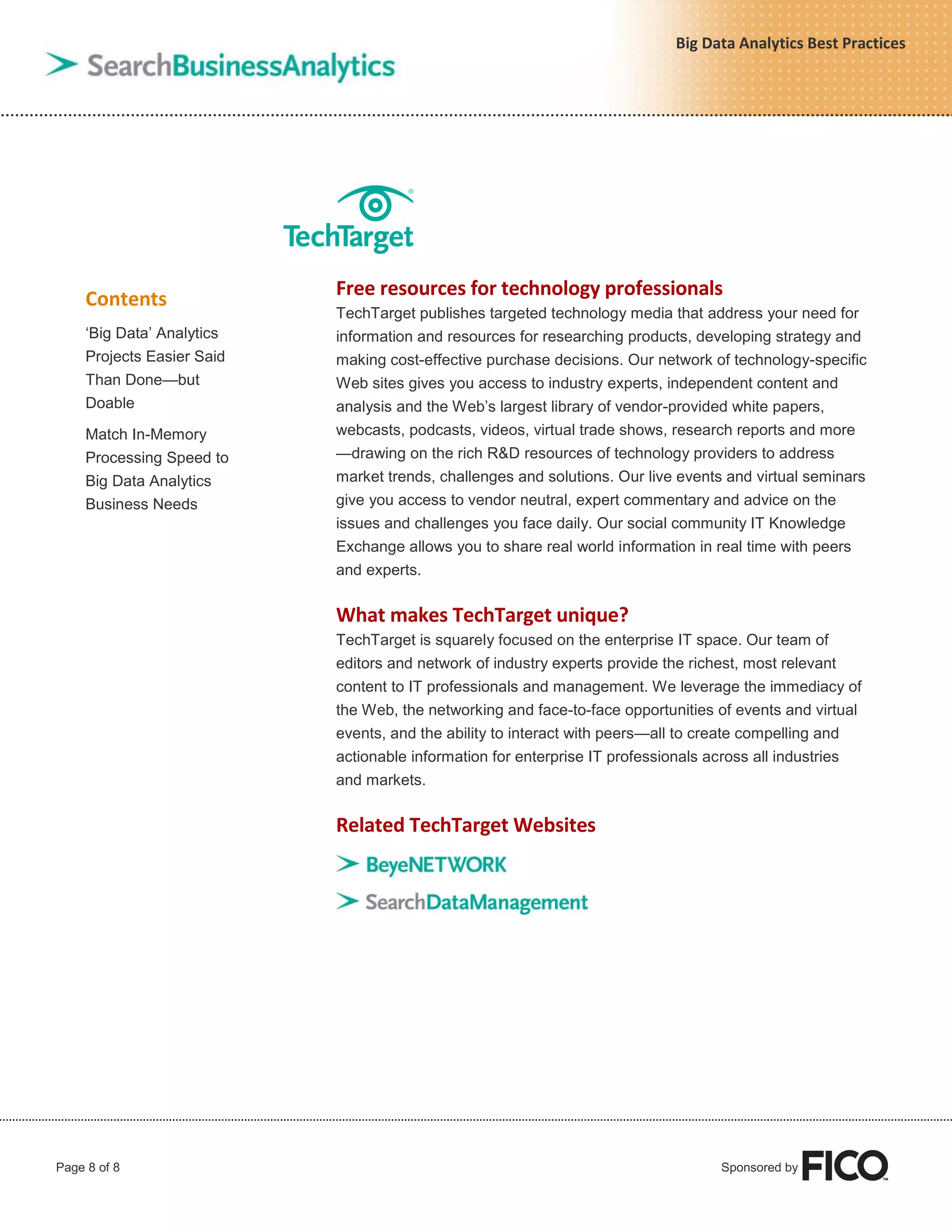Page 8 of 8 Sponsored by
Big Data Analytics Best Practices
Contents
„Big Data‟ Analytics
Projects Easier Said
Than Done—but
Doable
Match In-Memory
Processing Speed to
Big Data Analytics
Business Needs
Free resources for technology professionals
TechTarget publishes targeted technology media that address your need for
information and resources for researching products, developing strategy and
making cost-effective purchase decisions. Our network of technology-specific
Web sites gives you access to industry experts, independent content and
analysis and the Web‟s largest library of vendor-provided white papers,
webcasts, podcasts, videos, virtual trade shows, research reports and more
—drawing on the rich R&D resources of technology providers to address
market trends, challenges and solutions. Our live events and virtual seminars
give you access to vendor neutral, expert commentary and advice on the
issues and challenges you face daily. Our social community IT Knowledge
Exchange allows you to share real world information in real time with peers
and experts.
What makes TechTarget unique?
TechTarget is squarely focused on the enterprise IT space. Our team of
editors and network of industry experts provide the richest, most relevant
content to IT professionals and management. We leverage the immediacy of
the Web, the networking and face-to-face opportunities of events and virtual
events, and the ability to interact with peers—all to create compelling and
actionable information for enterprise IT professionals across all industries
and markets.
Related TechTarget Websites
 