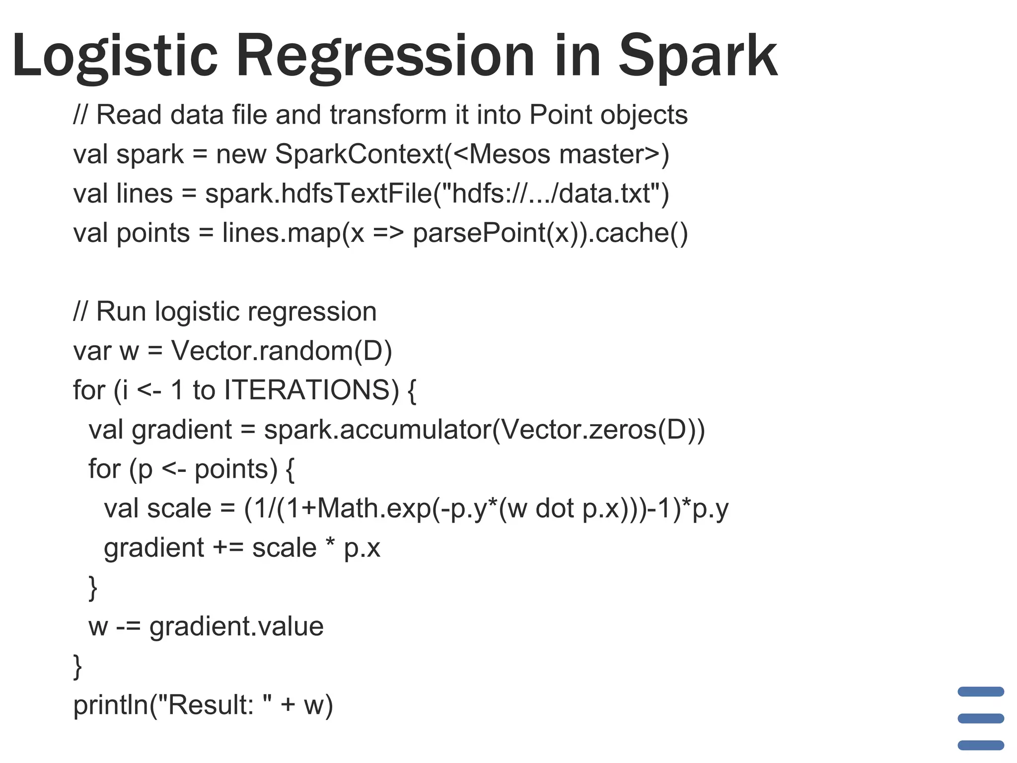 Logistic Regression in Spark
// Read data file and transform it into Point objects
val spark = new SparkContext(<Mesos master>)
val lines = spark.hdfsTextFile("hdfs://.../data.txt")
val points = lines.map(x => parsePoint(x)).cache()
// Run logistic regression
var w = Vector.random(D)
for (i <- 1 to ITERATIONS) {
val gradient = spark.accumulator(Vector.zeros(D))
for (p <- points) {
val scale = (1/(1+Math.exp(-p.y*(w dot p.x)))-1)*p.y
gradient += scale * p.x
}
w -= gradient.value
}
println("Result: " + w)
 