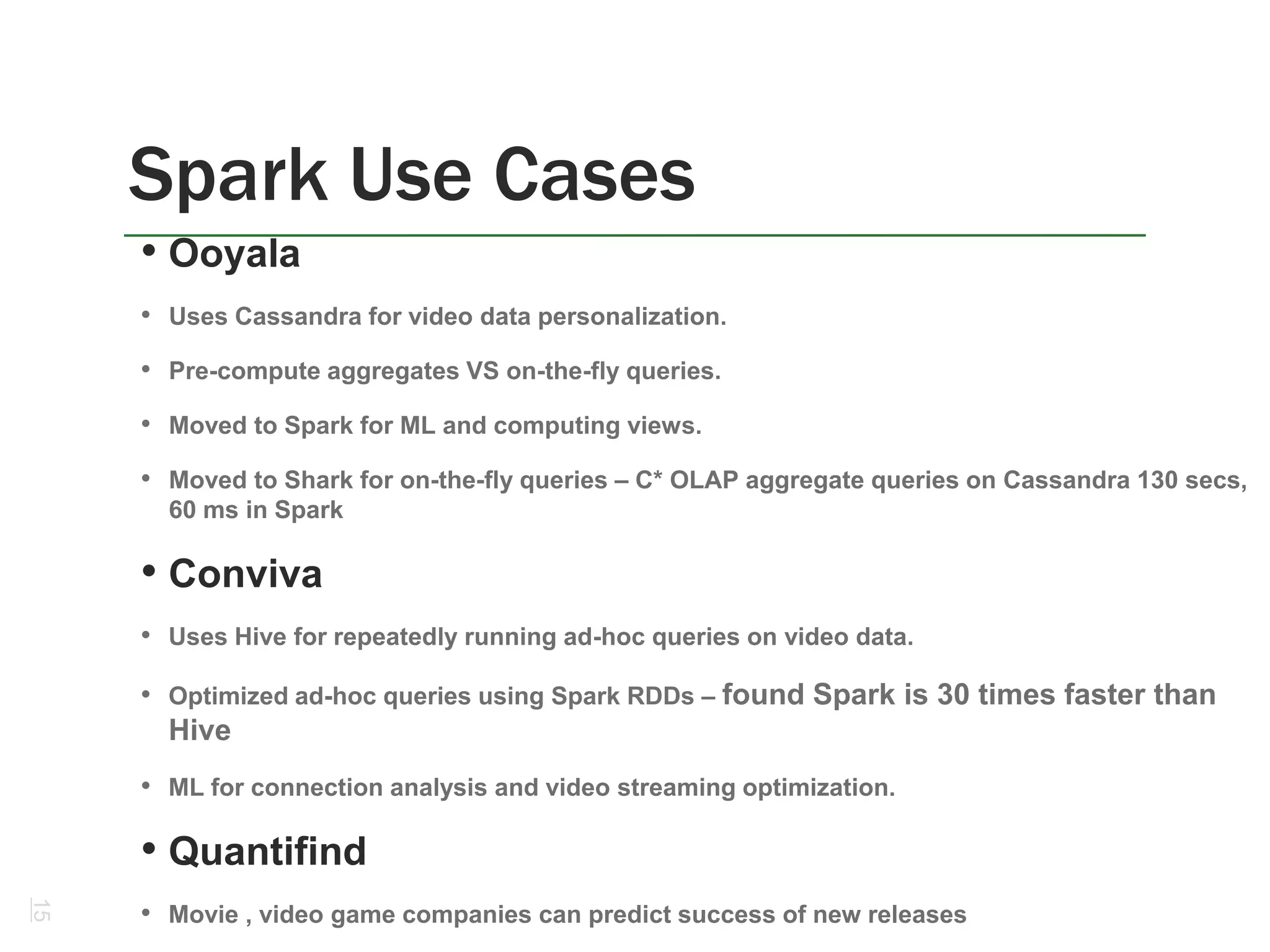 Spark Use Cases
15
• Ooyala
• Uses Cassandra for video data personalization.
• Pre-compute aggregates VS on-the-fly queries.
• Moved to Spark for ML and computing views.
• Moved to Shark for on-the-fly queries – C* OLAP aggregate queries on Cassandra 130 secs,
60 ms in Spark
• Conviva
• Uses Hive for repeatedly running ad-hoc queries on video data.
• Optimized ad-hoc queries using Spark RDDs – found Spark is 30 times faster than
Hive
• ML for connection analysis and video streaming optimization.
• Quantifind
• Movie , video game companies can predict success of new releases
 