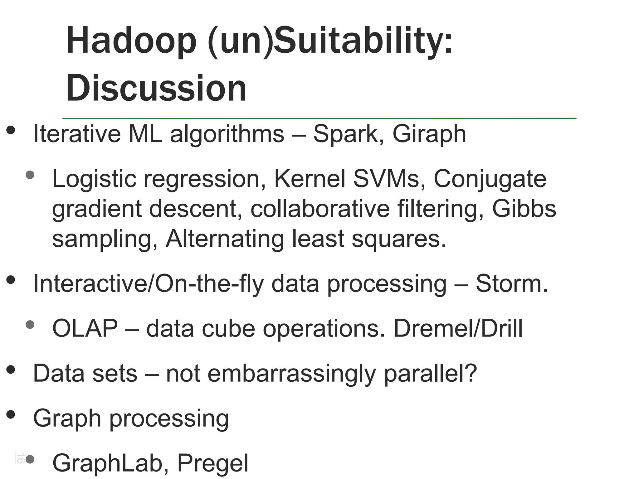 Hadoop (un)Suitability:
Discussion
16
• Iterative ML algorithms – Spark, Giraph
• Logistic regression, Kernel SVMs, Conjugate
gradient descent, collaborative filtering, Gibbs
sampling, Alternating least squares.
• Interactive/On-the-fly data processing – Storm.
• OLAP – data cube operations. Dremel/Drill
• Data sets – not embarrassingly parallel?
• Graph processing
• GraphLab, Pregel
 