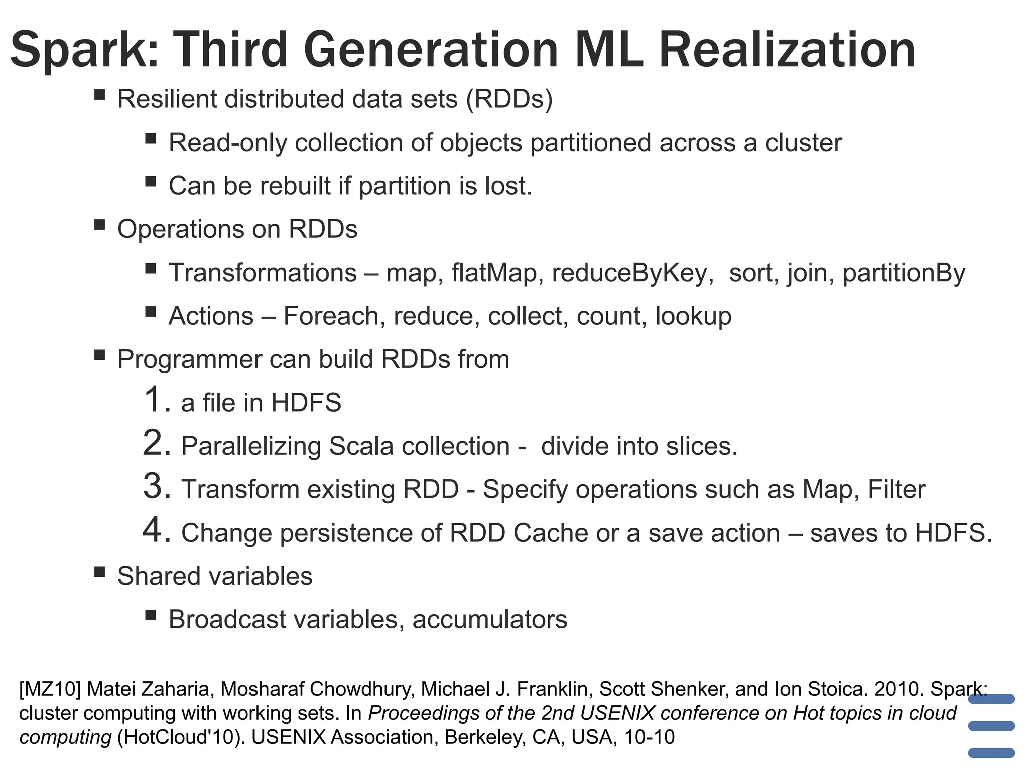 Spark: Third Generation ML Realization
 Resilient distributed data sets (RDDs)
 Read-only collection of objects partitioned across a cluster
 Can be rebuilt if partition is lost.
 Operations on RDDs
 Transformations – map, flatMap, reduceByKey, sort, join, partitionBy
 Actions – Foreach, reduce, collect, count, lookup
 Programmer can build RDDs from
1. a file in HDFS
2. Parallelizing Scala collection - divide into slices.
3. Transform existing RDD - Specify operations such as Map, Filter
4. Change persistence of RDD Cache or a save action – saves to HDFS.
 Shared variables
 Broadcast variables, accumulators
[MZ10] Matei Zaharia, Mosharaf Chowdhury, Michael J. Franklin, Scott Shenker, and Ion Stoica. 2010. Spark:
cluster computing with working sets. In Proceedings of the 2nd USENIX conference on Hot topics in cloud
computing (HotCloud'10). USENIX Association, Berkeley, CA, USA, 10-10
 
